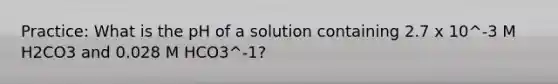 Practice: What is the pH of a solution containing 2.7 x 10^-3 M H2CO3 and 0.028 M HCO3^-1?