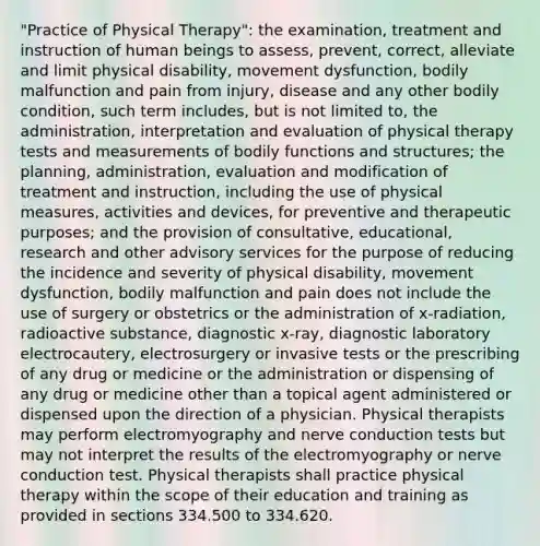 "Practice of Physical Therapy": the examination, treatment and instruction of human beings to assess, prevent, correct, alleviate and limit physical disability, movement dysfunction, bodily malfunction and pain from injury, disease and any other bodily condition, such term includes, but is not limited to, the administration, interpretation and evaluation of physical therapy tests and measurements of bodily functions and structures; the planning, administration, evaluation and modification of treatment and instruction, including the use of physical measures, activities and devices, for preventive and therapeutic purposes; and the provision of consultative, educational, research and other advisory services for the purpose of reducing the incidence and severity of physical disability, movement dysfunction, bodily malfunction and pain does not include the use of surgery or obstetrics or the administration of x-radiation, radioactive substance, diagnostic x-ray, diagnostic laboratory electrocautery, electrosurgery or invasive tests or the prescribing of any drug or medicine or the administration or dispensing of any drug or medicine other than a topical agent administered or dispensed upon the direction of a physician. Physical therapists may perform electromyography and nerve conduction tests but may not interpret the results of the electromyography or nerve conduction test. Physical therapists shall practice physical therapy within the scope of their education and training as provided in sections 334.500 to 334.620.