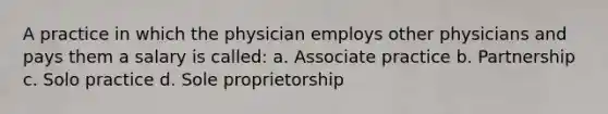 A practice in which the physician employs other physicians and pays them a salary is called: a. Associate practice b. Partnership c. Solo practice d. Sole proprietorship