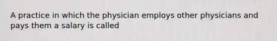 A practice in which the physician employs other physicians and pays them a salary is called