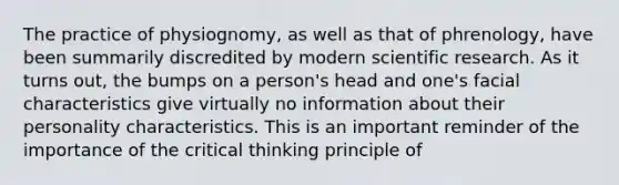 The practice of physiognomy, as well as that of phrenology, have been summarily discredited by modern scientific research. As it turns out, the bumps on a person's head and one's facial characteristics give virtually no information about their personality characteristics. This is an important reminder of the importance of the critical thinking principle of