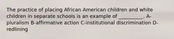 The practice of placing African American children and white children in separate schools is an example of __________. A-pluralism B-affirmative action C-institutional discrimination D-redlining