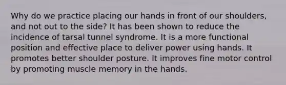 Why do we practice placing our hands in front of our shoulders, and not out to the side? It has been shown to reduce the incidence of tarsal tunnel syndrome. It is a more functional position and effective place to deliver power using hands. It promotes better shoulder posture. It improves fine motor control by promoting muscle memory in the hands.