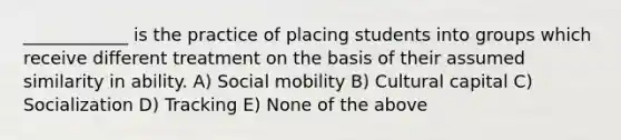 ____________ is the practice of placing students into groups which receive different treatment on the basis of their assumed similarity in ability. A) Social mobility B) Cultural capital C) Socialization D) Tracking E) None of the above