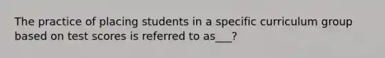 The practice of placing students in a specific curriculum group based on test scores is referred to as___?