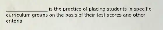 __________________ is the practice of placing students in specific curriculum groups on the basis of their test scores and other criteria