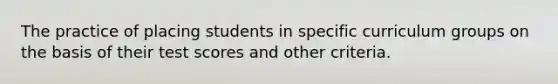 The practice of placing students in specific curriculum groups on the basis of their test scores and other criteria.