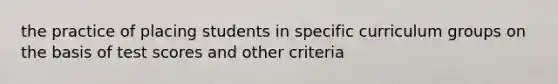 the practice of placing students in specific curriculum groups on the basis of test scores and other criteria