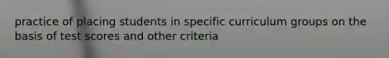 practice of placing students in specific curriculum groups on the basis of test scores and other criteria