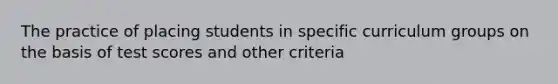 The practice of placing students in specific curriculum groups on the basis of test scores and other criteria