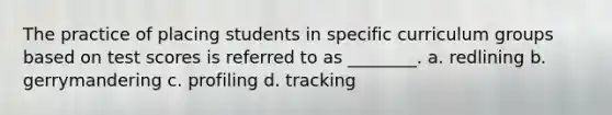 The practice of placing students in specific curriculum groups based on test scores is referred to as ________. a. redlining b. gerrymandering c. profiling d. tracking