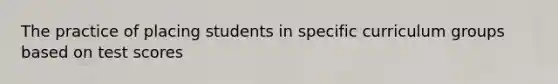 The practice of placing students in specific curriculum groups based on test scores