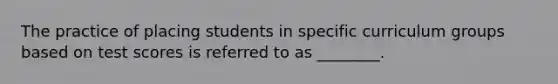 The practice of placing students in specific curriculum groups based on test scores is referred to as ________.