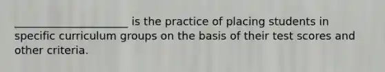 _____________________ is the practice of placing students in specific curriculum groups on the basis of their test scores and other criteria.