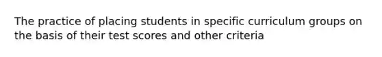 The practice of placing students in specific curriculum groups on the basis of their test scores and other criteria