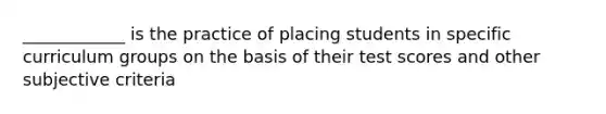 ____________ is the practice of placing students in specific curriculum groups on the basis of their test scores and other subjective criteria