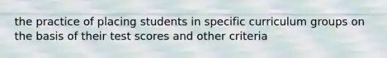 the practice of placing students in specific curriculum groups on the basis of their test scores and other criteria