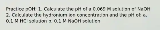 Practice pOH: 1. Calculate the pH of a 0.069 M solution of NaOH 2. Calculate the hydronium ion concentration and the pH of: a. 0.1 M HCl solution b. 0.1 M NaOH solution