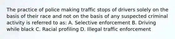 The practice of police making traffic stops of drivers solely on the basis of their race and not on the basis of any suspected criminal activity is referred to as: A. Selective enforcement B. Driving while black C. Racial profiling D. Illegal traffic enforcement