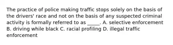 The practice of police making traffic stops solely on the basis of the drivers' race and not on the basis of any suspected criminal activity is formally referred to as _____. A. selective enforcement B. driving while black C. racial profiling D. illegal traffic enforcement