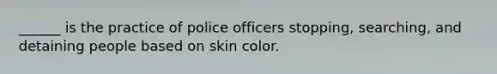 ______ is the practice of police officers stopping, searching, and detaining people based on skin color.