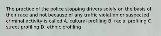 The practice of the police stopping drivers solely on the basis of their race and not because of any traffic violation or suspected criminal activity is called A. cultural profiling B. racial profiling C. street profiling D. ethnic profiling