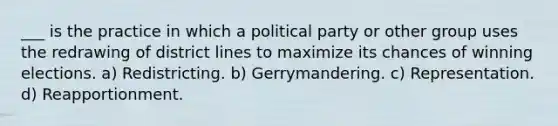 ___ is the practice in which a political party or other group uses the redrawing of district lines to maximize its chances of winning elections. a) Redistricting. b) Gerrymandering. c) Representation. d) Reapportionment.