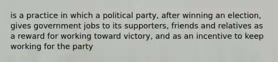 is a practice in which a political party, after winning an election, gives government jobs to its supporters, friends and relatives as a reward for working toward victory, and as an incentive to keep working for the party