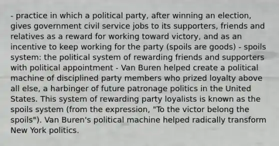 - practice in which a political party, after winning an election, gives government civil service jobs to its supporters, friends and relatives as a reward for working toward victory, and as an incentive to keep working for the party (spoils are goods) - spoils system: the political system of rewarding friends and supporters with political appointment - Van Buren helped create a political machine of disciplined party members who prized loyalty above all else, a harbinger of future patronage politics in the United States. This system of rewarding party loyalists is known as the spoils system (from the expression, "To the victor belong the spoils"). Van Buren's political machine helped radically transform New York politics.