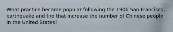 What practice became popular following the 1906 San Francisco, earthquake and fire that increase the number of Chinese people in the United States?