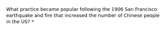 What practice became popular following the 1906 San Francisco earthquake and fire that increased the number of Chinese people in the US? *
