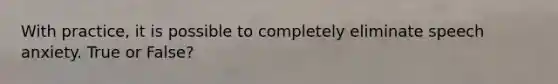 With practice, it is possible to completely eliminate speech anxiety. True or False?
