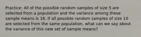 Practice: All of the possible random samples of size 5 are selected from a population and the variance among these sample means is 16. If all possible random samples of size 10 are selected from the same population, what can we say about the variance of this new set of sample means?