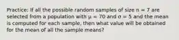 Practice: If all the possible random samples of size n = 7 are selected from a population with μ = 70 and σ = 5 and the mean is computed for each sample, then what value will be obtained for the mean of all the sample means?