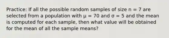 Practice: If all the possible random samples of size n = 7 are selected from a population with μ = 70 and σ = 5 and the mean is computed for each sample, then what value will be obtained for the mean of all the sample means?