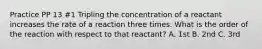 Practice PP 13 #1 Tripling the concentration of a reactant increases the rate of a reaction three times. What is the order of the reaction with respect to that reactant? A. 1st B. 2nd C. 3rd