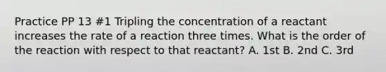 Practice PP 13 #1 Tripling the concentration of a reactant increases the rate of a reaction three times. What is the order of the reaction with respect to that reactant? A. 1st B. 2nd C. 3rd