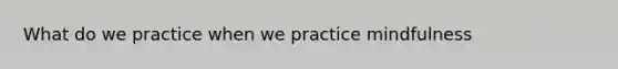 What do we practice when we practice mindfulness