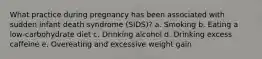 What practice during pregnancy has been associated with sudden infant death syndrome (SIDS)? a. Smoking b. Eating a low-carbohydrate diet c. Drinking alcohol d. Drinking excess caffeine e. Overeating and excessive weight gain