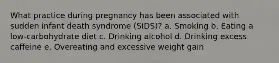 What practice during pregnancy has been associated with sudden infant death syndrome (SIDS)? a. Smoking b. Eating a low-carbohydrate diet c. Drinking alcohol d. Drinking excess caffeine e. Overeating and excessive weight gain