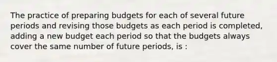 The practice of preparing budgets for each of several future periods and revising those budgets as each period is completed, adding a new budget each period so that the budgets always cover the same number of future periods, is :