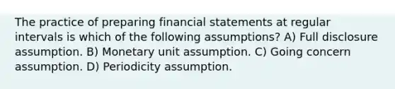 The practice of preparing financial statements at regular intervals is which of the following assumptions? A) Full disclosure assumption. B) Monetary unit assumption. C) Going concern assumption. D) Periodicity assumption.