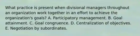 What practice is present when divisional managers throughout an organization work together in an effort to achieve the organization's goals? A. Participatory management. B. Goal attainment. C. Goal congruence. D. Centralization of objectives. E. Negotiation by subordinates.