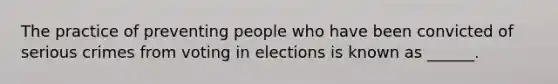 The practice of preventing people who have been convicted of serious crimes from voting in elections is known as ______.