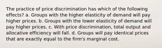 The practice of price discrimination has which of the following effects? a. Groups with the higher elasticity of demand will pay higher prices. b. Groups with the lower elasticity of demand will pay higher prices. c. With price discrimination, total output and allocative efficiency will fall. d. Groups will pay identical prices that are exactly equal to the firm's marginal cost.