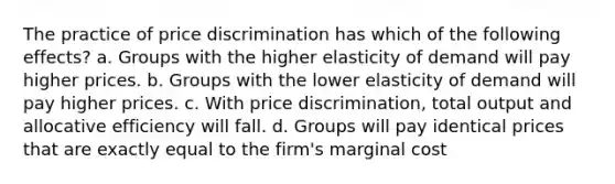 The practice of price discrimination has which of the following effects? a. Groups with the higher elasticity of demand will pay higher prices. b. Groups with the lower elasticity of demand will pay higher prices. c. With price discrimination, total output and allocative efficiency will fall. d. Groups will pay identical prices that are exactly equal to the firm's marginal cost