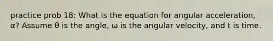 practice prob 18: What is the equation for angular acceleration, α? Assume θ is the angle, ω is the angular velocity, and t is time.