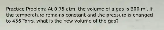 Practice Problem: At 0.75 atm, the volume of a gas is 300 ml. If the temperature remains constant and the pressure is changed to 456 Torrs, what is the new volume of the gas?