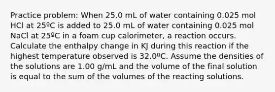 Practice problem: When 25.0 mL of water containing 0.025 mol HCl at 25ºC is added to 25.0 mL of water containing 0.025 mol NaCl at 25ºC in a foam cup calorimeter, a reaction occurs. Calculate the enthalpy change in KJ during this reaction if the highest temperature observed is 32.0ºC. Assume the densities of the solutions are 1.00 g/mL and the volume of the final solution is equal to the sum of the volumes of the reacting solutions.