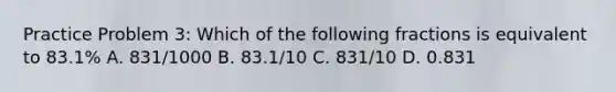 Practice Problem 3: Which of the following fractions is equivalent to 83.1% A. 831/1000 B. 83.1/10 C. 831/10 D. 0.831